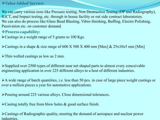 Process capability: : 
Castings in a weight range of 5 grams to 100 Kgs. 
Castings in a shape & size range of 600 X 500 X 400 mm [Max] & 25x10x5 mm [Min] 
Thin walled castings as low as 2 mm. 
Supplied over 2500 types of different near net shaped parts to almost every conceivable engineering application in over 225 different alloys to a host of different industries. 
A wide range of batch quantities, i.e. less than 50 pcs. in case of large piece weight castings or over a million pieces a year for automotive applications. 
Pouring around 225 various alloys. Close dimensional tolerances. 
Casting totally free from blow holes & good surface finish. 
Castings of Radiographic quality, meeting the demand of aerospace and nuclear power industries. 
Value Added Service: 
We can carry various tests like Pressure testing, Non Destructive Testing (DP and Radiography), IGCT, and Impact testing, etc. through in house facility or out side contract laboratories. 
We can also do process like Glass Bead Blasting, Vibro-finishing, Buffing, Electro Polishing, Passivation etc. on customer demand. 
 