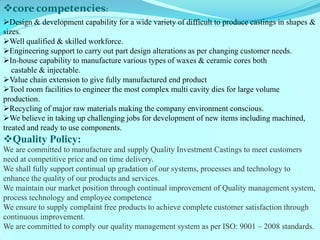 core competencies: 
Design & development capability for a wide variety of difficult to produce castings in shapes & sizes. 
Well qualified & skilled workforce. 
Engineering support to carry out part design alterations as per changing customer needs. 
In-house capability to manufacture various types of waxes & ceramic cores both castable & injectable. 
Value chain extension to give fully manufactured end product 
Tool room facilities to engineer the most complex multi cavity dies for large volume production. 
Recycling of major raw materials making the company environment conscious. 
We believe in taking up challenging jobs for development of new items including machined, treated and ready to use components. 
Quality Policy: 
We are committed to manufacture and supply Quality Investment Castings to meet customers need at competitive price and on time delivery. 
We shall fully support continual up gradation of our systems, processes and technology to enhance the quality of our products and services. 
We maintain our market position through continual improvement of Quality management system, process technology and employee competence 
We ensure to supply complaint free products to achieve complete customer satisfaction through continuous improvement. 
We are committed to comply our quality management system as per ISO: 9001 – 2008 standards.  