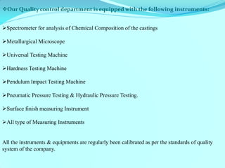 Our Quality control department is equipped with the following instruments: 
Spectrometer for analysis of Chemical Composition of the castings 
Metallurgical Microscope 
Universal Testing Machine 
Hardness Testing Machine 
Pendulum Impact Testing Machine 
Pneumatic Pressure Testing & Hydraulic Pressure Testing. 
Surface finish measuring Instrument 
All type of Measuring Instruments 
All the instruments & equipments are regularly been calibrated as per the standards of quality system of the company.  