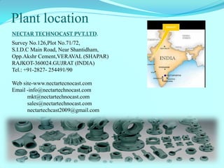 Plant location 
Survey No.126,Plot No.71/72, S.I.D.C Main Road, Near Shantidham, Opp.Akshr Cement,VERAVAL (SHAPAR) RAJKOT-360024.GUJRAT (INDIA) Tel.: +91-2827- 254491/90 
Web site-www.nectartecnocast.com 
Email -info@nectartechnocast.com 
mkt@nectartechnocast.com 
sales@nectartechnocast.com 
nectartechcast2009@gmail.com 
NECTAR TECHNOCAST PVT.LTD.  