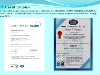  Certification:- 
we are following international quality procedure like ISO 9001:2008, EN ISO 9001:2000,ISO , QM 02 
00484 BSCIC BN6680/6409:0413 for quality assurance covering all stages of production and Coming 
soon PED. 
 