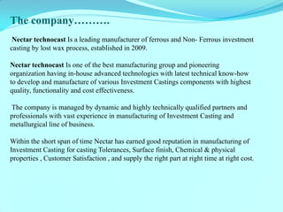 The company………. Nectar technocast Is a leading manufacturer of ferrous and Non- Ferrous investment casting by lost wax process, established in 2009. Nectar technocast Is one of the best manufacturing group and pioneering organization having in-house advanced technologies with latest technical know-how to develop and manufacture of various Investment Castings components with highest quality, functionality and cost effectiveness. The company is managed by dynamic and highly technically qualified partners and professionals with vast experience in manufacturing of Investment Casting and metallurgical line of business. Within the short span of time Nectar has earned good reputation in manufacturing of Investment Casting for casting Tolerances, Surface finish, Chemical & physical properties , Customer Satisfaction , and supply the right part at right time at right cost.  