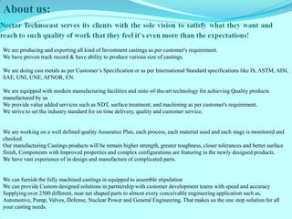 About us: 
We are producing and exporting all kind of Investment castings as per customer's requirement. 
We have proven track record & have ability to produce various size of castings. 
We are doing cast metals as per Customer’s Specification or as per International Standard specifications like IS, ASTM, AISI, SAE, UNI, UNE, AFNOR, EN. 
We are equipped with modern manufacturing facilities and state-of-the-art technology for achieving Quality products manufactured by us 
We provide value added services such as NDT, surface treatment, and machining as per customer's requirement. 
We strive to set the industry standard for on time delivery, quality and customer service. 
We are working on a well defined quality Assurance Plan, each process, each material used and each stage is monitored and checked. 
Our manufacturing Castings products will be remain higher strength, greater toughness, closer tolerances and better surface finish, Components with Improved properties and complex configurations are featuring in the newly designed products. 
We have vast experience of in design and manufacture of complicated parts. 
We can furnish the fully machined castings in equipped to assemble stipulation 
We can provide Custom designed solutions in partnership with customer development teams with speed and accuracy 
Supplying over 2500 different, near net shaped parts to almost every conceivable engineering application such as, Automotive, Pump, Valves, Defense, Nuclear Power and General Engineering. That makes us the one stop solution for all your casting needs. 
 