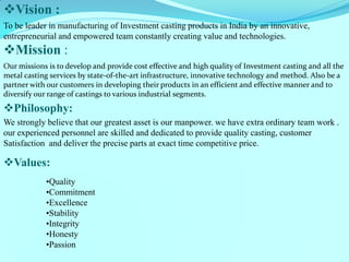 Vision : 
To be leader in manufacturing of Investment casting products in India by an innovative, entrepreneurial and empowered team constantly creating value and technologies. 
Mission : 
Our missions is to develop and provide cost effective and high quality of Investment casting and all the metal casting services by state-of-the-art infrastructure, innovative technology and method. Also be a partner with our customers in developing their products in an efficient and effective manner and to diversify our range of castings to various industrial segments. 
Philosophy: 
We strongly believe that our greatest asset is our manpower. we have extra ordinary team work . 
our experienced personnel are skilled and dedicated to provide quality casting, customer 
Satisfaction and deliver the precise parts at exact time competitive price. 
Values: 
•Quality 
•Commitment 
•Excellence 
•Stability 
•Integrity 
•Honesty 
•Passion 
 