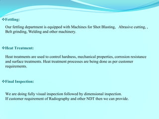 Our fettling department is equipped with Machines for Shot Blasting, Abrasive cutting, , Belt grinding, Welding and other machinery. 
Fettling: 
Heat Treatment: 
Heat treatments are used to control hardness, mechanical properties, corrosion resistance and surface treatments. Heat treatment processes are being done as per customer requirements. 
Final Inspection: 
We are doing fully visual inspection followed by dimensional inspection. If customer requirement of Radiography and other NDT then we can provide.  
