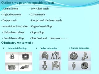 Alloy s we pour / compositions cast: 
- Stainless steels - Low Alloys steels 
- High Alloys steels - Carbon steels 
- Dulpex steels - Precipitated Hardened steels 
- Aluminium based alloy - Copper based alloys 
- Nickle based alloys - Super alloys 
- Cobalt based alloys - Tool Steel and many more……… 
Industrial Casting 
Industry we served : 
Valve Industries 
Pumps Industries  