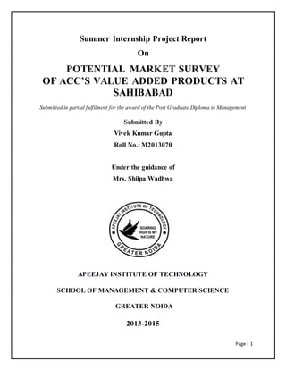 Page | 1
Summer Internship Project Report
On
POTENTIAL MARKET SURVEY
OF ACC’S VALUE ADDED PRODUCTS AT
SAHIBABAD
Submitted in partial fulfilment for the award of the Post Graduate Diploma in Management
Submitted By
Vivek Kumar Gupta
Roll No.: M2013070
Under the guidance of
Mrs. Shilpa Wadhwa
APEEJAY INSTITUTE OF TECHNOLOGY
SCHOOL OF MANAGEMENT & COMPUTER SCIENCE
GREATER NOIDA
2013-2015
 