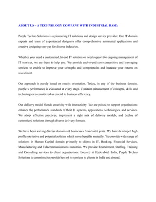 ABOUT US – A TECHNOLOGY COMPANY WITH INDUSTRIAL BASE: 
Purple Techno Solutions is a pioneering IT solutions and design service provider. Our IT domain 
experts and team of experienced designers offer comprehensive automated applications and 
creative designing services for diverse industries. 
Whether your need a customized, hi-end IT solution or need support for ongoing management of 
IT services, we are there to help you. We provide end-to-end cost-competitive and leveraging 
services to enable to improve your strengths and competencies and increase your returns on 
investment. 
Our approach is purely based on results orientation. Today, in any of the business domain, 
people’s performance is evaluated at every stage. Constant enhancement of concepts, skills and 
technologies is considered as crucial to business efficiency. 
Our delivery model blends creativity with interactivity. We are poised to support organizations 
enhance the performance standards of their IT systems, applications, technologies, and services. 
We adopt effective practices, implement a right mix of delivery models, and deploy of 
customized solutions through diverse delivery formats. 
We have been serving diverse domains of businesses from last 6 years. We have developed high 
profile exclusive and potential policies which serve benefits mutually. We provide wide range of 
solutions in Human Capital domain primarily to clients in IT, Banking, Financial Services, 
Manufacturing and Telecommunications industries. We provide Recruitment, Staffing, Training 
and Consulting services to client organizations. Located at Hyderabad, India, Purple Techno 
Solutions is committed to provide best of its services to clients in India and abroad. 
 