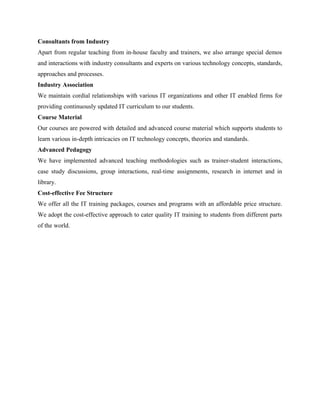 Consultants from Industry 
Apart from regular teaching from in-house faculty and trainers, we also arrange special demos 
and interactions with industry consultants and experts on various technology concepts, standards, 
approaches and processes. 
Industry Association 
We maintain cordial relationships with various IT organizations and other IT enabled firms for 
providing continuously updated IT curriculum to our students. 
Course Material 
Our courses are powered with detailed and advanced course material which supports students to 
learn various in-depth intricacies on IT technology concepts, theories and standards. 
Advanced Pedagogy 
We have implemented advanced teaching methodologies such as trainer-student interactions, 
case study discussions, group interactions, real-time assignments, research in internet and in 
library. 
Cost-effective Fee Structure 
We offer all the IT training packages, courses and programs with an affordable price structure. 
We adopt the cost-effective approach to cater quality IT training to students from different parts 
of the world. 
 