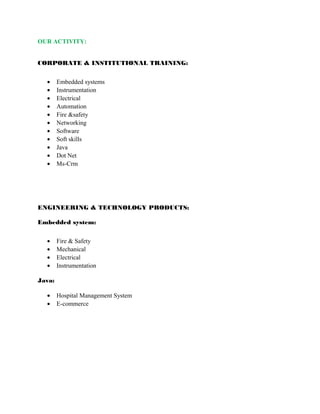 OUR ACTIVITY: 
CORPORATE & INSTITUTIONAL TRAINING: 
· Embedded systems 
· Instrumentation 
· Electrical 
· Automation 
· Fire &safety 
· Networking 
· Software 
· Soft skills 
· Java 
· Dot Net 
· Ms-Crm 
ENGINEERING & TECHNOLOGY PRODUCTS: 
Embedded system: 
· Fire & Safety 
· Mechanical 
· Electrical 
· Instrumentation 
Java: 
· Hospital Management System 
· E-commerce 
 