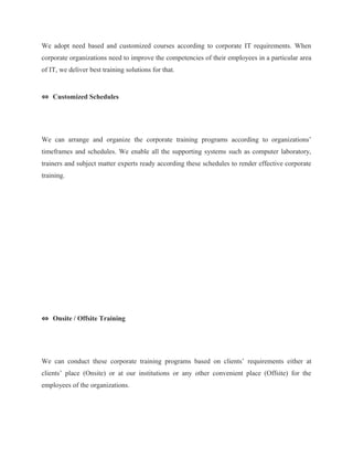 We adopt need based and customized courses according to corporate IT requirements. When 
corporate organizations need to improve the competencies of their employees in a particular area 
of IT, we deliver best training solutions for that. 
⇔ Customized Schedules 
We can arrange and organize the corporate training programs according to organizations’ 
timeframes and schedules. We enable all the supporting systems such as computer laboratory, 
trainers and subject matter experts ready according these schedules to render effective corporate 
training. 
⇔ Onsite / Offsite Training 
We can conduct these corporate training programs based on clients’ requirements either at 
clients’ place (Onsite) or at our institutions or any other convenient place (Offsite) for the 
employees of the organizations. 
 