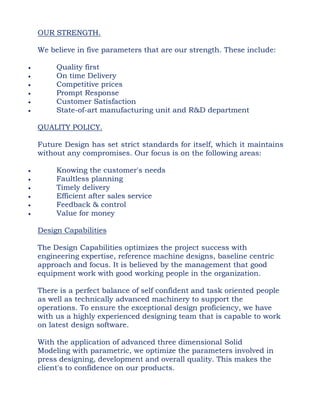 OUR STRENGTH.
We believe in five parameters that are our strength. These include:
 Quality first
 On time Delivery
 Competitive prices
 Prompt Response
 Customer Satisfaction
 State-of-art manufacturing unit and R&D department
QUALITY POLICY.
Future Design has set strict standards for itself, which it maintains
without any compromises. Our focus is on the following areas:
 Knowing the customer's needs
 Faultless planning
 Timely delivery
 Efficient after sales service
 Feedback & control
 Value for money
Design Capabilities
The Design Capabilities optimizes the project success with
engineering expertise, reference machine designs, baseline centric
approach and focus. It is believed by the management that good
equipment work with good working people in the organization.
There is a perfect balance of self confident and task oriented people
as well as technically advanced machinery to support the
operations. To ensure the exceptional design proficiency, we have
with us a highly experienced designing team that is capable to work
on latest design software.
With the application of advanced three dimensional Solid
Modeling with parametric, we optimize the parameters involved in
press designing, development and overall quality. This makes the
client's to confidence on our products.
 