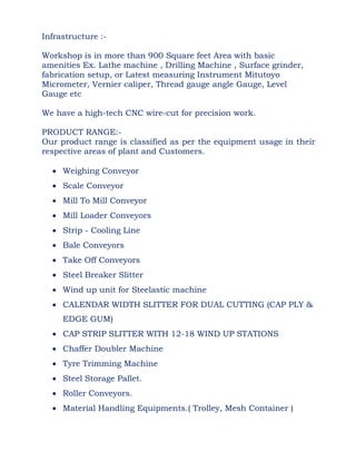 Infrastructure :-
Workshop is in more than 900 Square feet Area with basic
amenities Ex. Lathe machine , Drilling Machine , Surface grinder,
fabrication setup, or Latest measuring Instrument Mitutoyo
Micrometer, Vernier caliper, Thread gauge angle Gauge, Level
Gauge etc
We have a high-tech CNC wire-cut for precision work.
PRODUCT RANGE:-
Our product range is classified as per the equipment usage in their
respective areas of plant and Customers.
 Weighing Conveyor
 Scale Conveyor
 Mill To Mill Conveyor
 Mill Loader Conveyors
 Strip - Cooling Line
 Bale Conveyors
 Take Off Conveyors
 Steel Breaker Slitter
 Wind up unit for Steelastic machine
 CALENDAR WIDTH SLITTER FOR DUAL CUTTING (CAP PLY &
EDGE GUM)
 CAP STRIP SLITTER WITH 12-18 WIND UP STATIONS
 Chaffer Doubler Machine
 Tyre Trimming Machine
 Steel Storage Pallet.
 Roller Conveyors.
 Material Handling Equipments.( Trolley, Mesh Container )
 