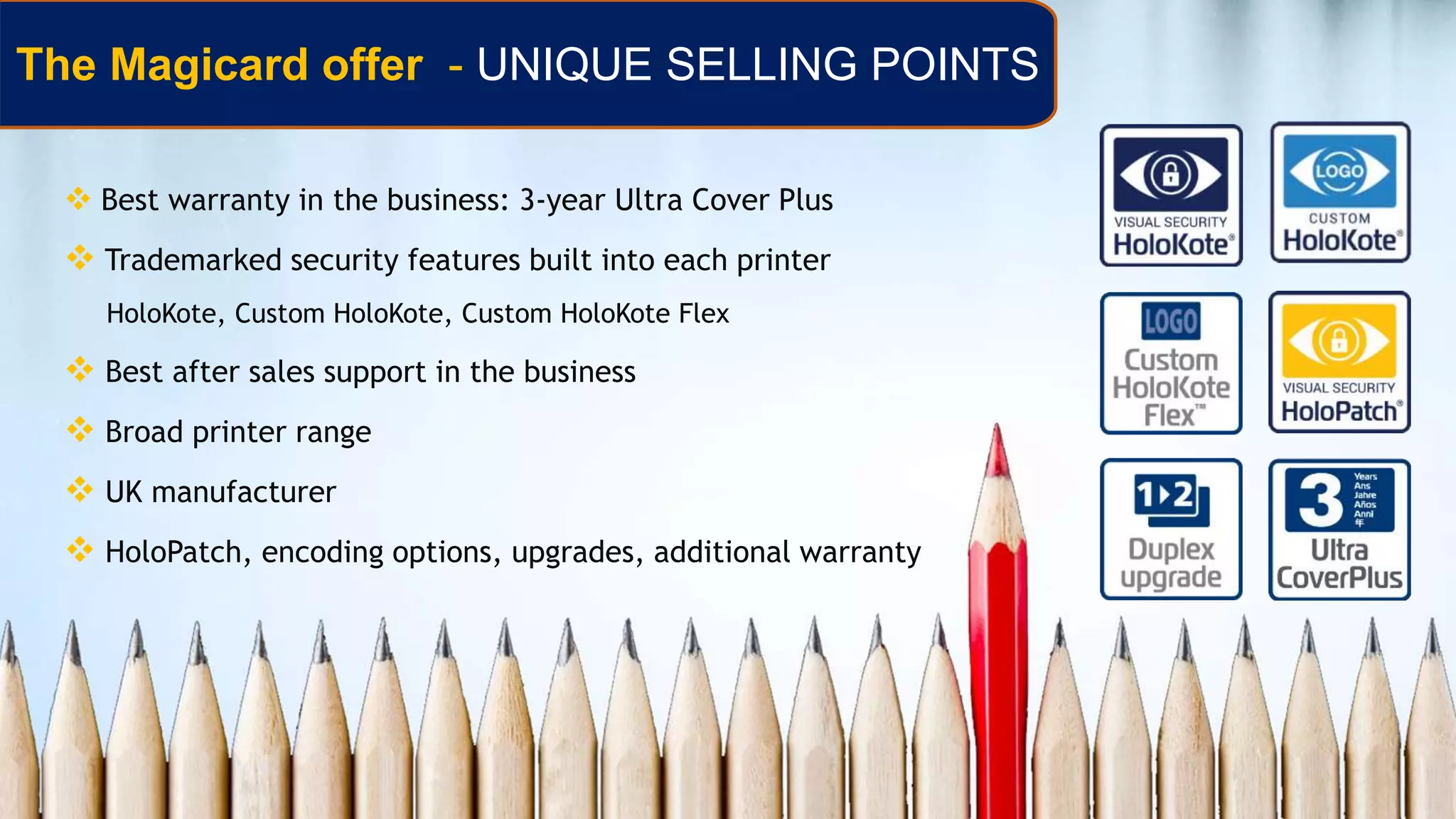  Best warranty in the business: 3-year Ultra Cover Plus
 Trademarked security features built into each printer
HoloKote, Custom HoloKote, Custom HoloKote Flex
 Best after sales support in the business
 Broad printer range
 UK manufacturer
 HoloPatch, encoding options, upgrades, additional warranty
The Magicard offer - UNIQUE SELLING POINTS
 