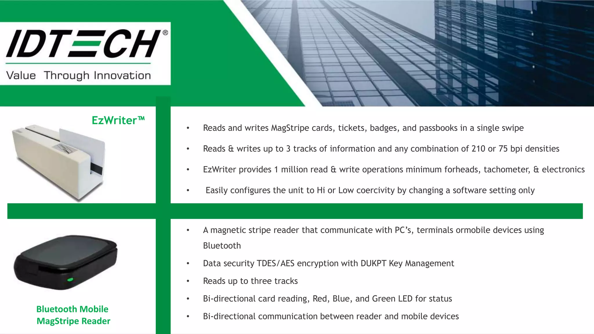 Bluetooth Mobile
MagStripe Reader
• Reads and writes MagStripe cards, tickets, badges, and passbooks in a single swipe
• Reads & writes up to 3 tracks of information and any combination of 210 or 75 bpi densities
• EzWriter provides 1 million read & write operations minimum forheads, tachometer, & electronics
• Easily configures the unit to Hi or Low coercivity by changing a software setting only
• A magnetic stripe reader that communicate with PC’s, terminals ormobile devices using
Bluetooth
• Data security TDES/AES encryption with DUKPT Key Management
• Reads up to three tracks
• Bi-directional card reading, Red, Blue, and Green LED for status
• Bi-directional communication between reader and mobile devices
EzWriter™
 