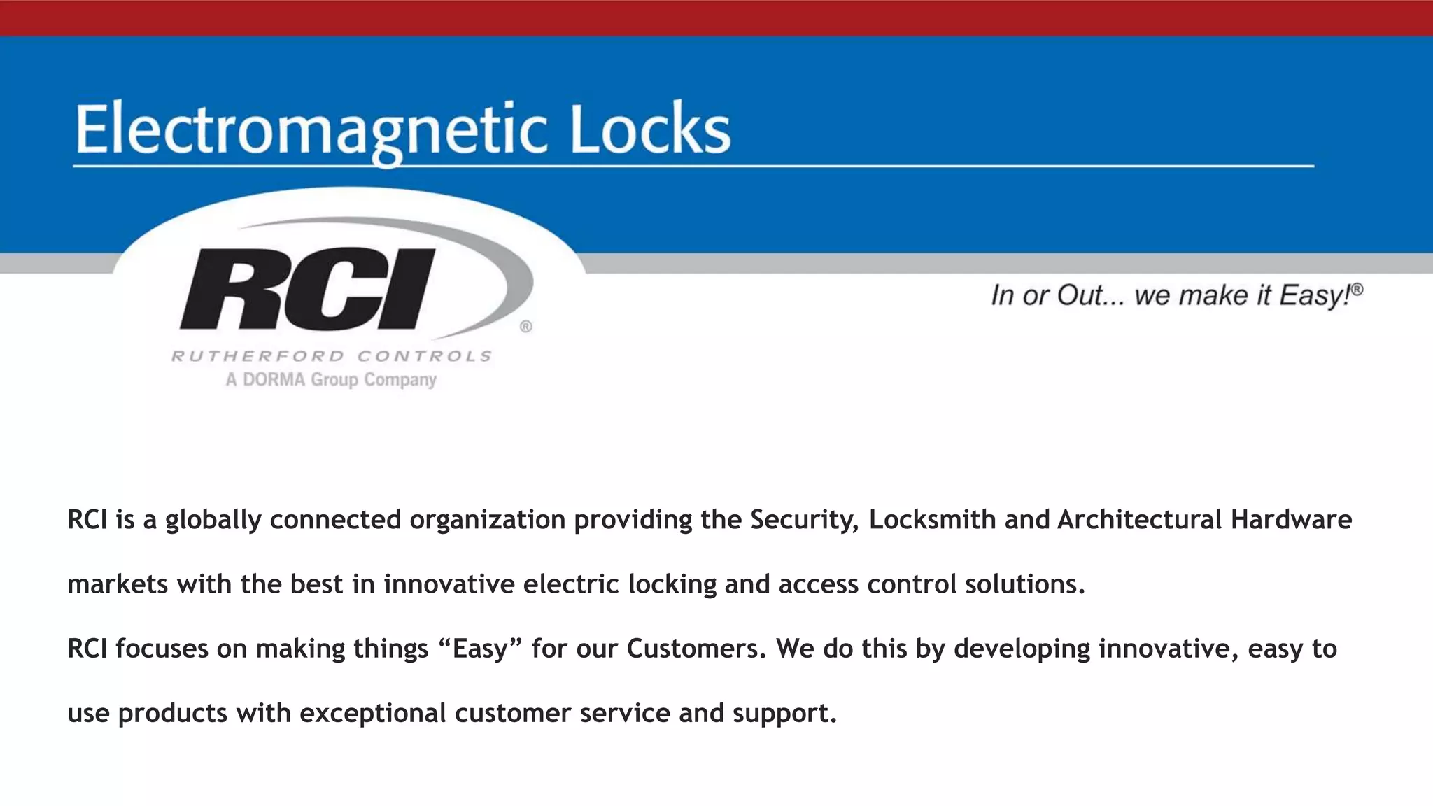 RCI is a globally connected organization providing the Security, Locksmith and Architectural Hardware
markets with the best in innovative electric locking and access control solutions.
RCI focuses on making things “Easy” for our Customers. We do this by developing innovative, easy to
use products with exceptional customer service and support.
 