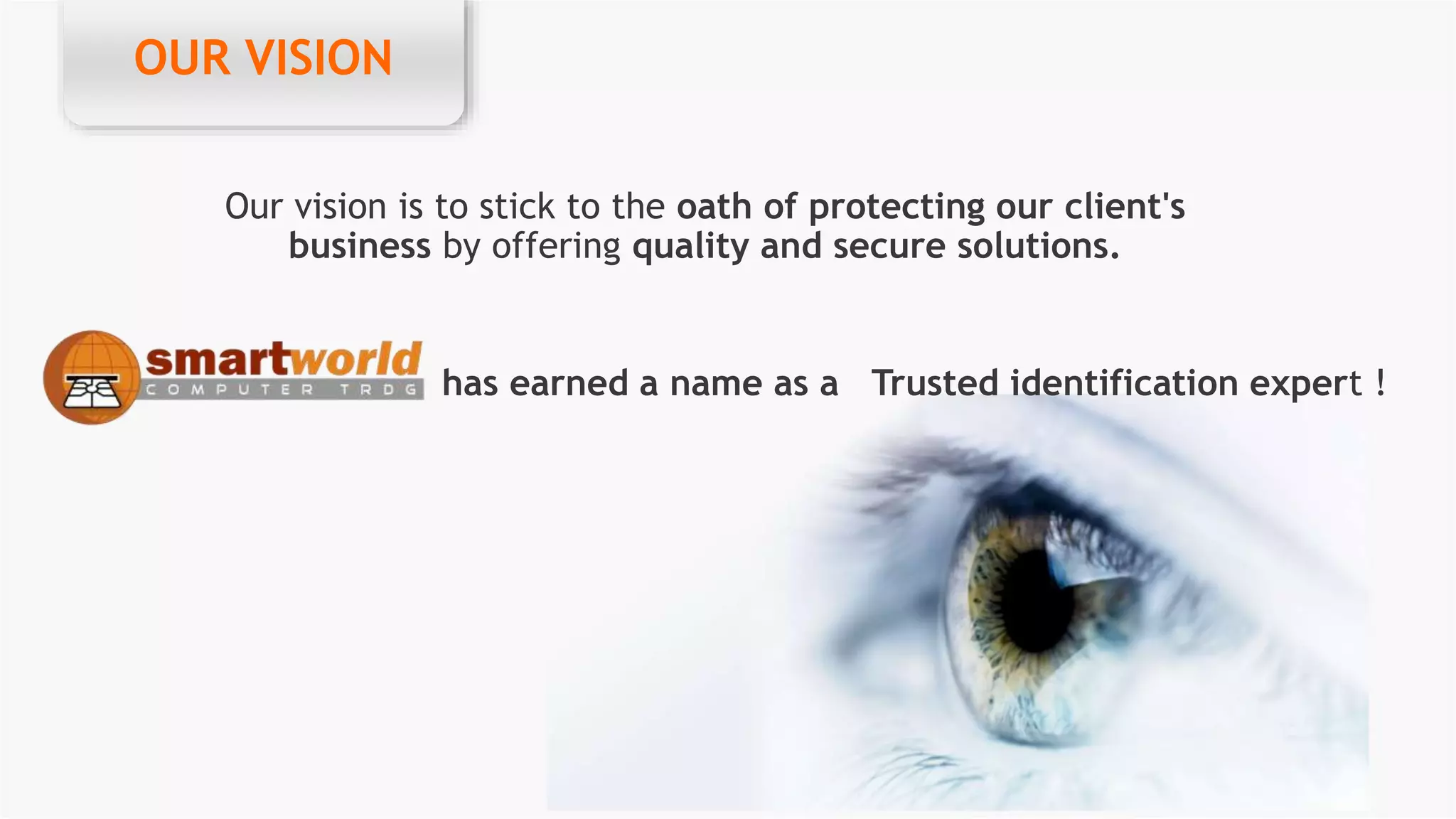 OUR VISION
Our vision is to stick to the oath of protecting our client's
business by offering quality and secure solutions.
OUR VISION
has earned a name as a Trusted identification expert !
 