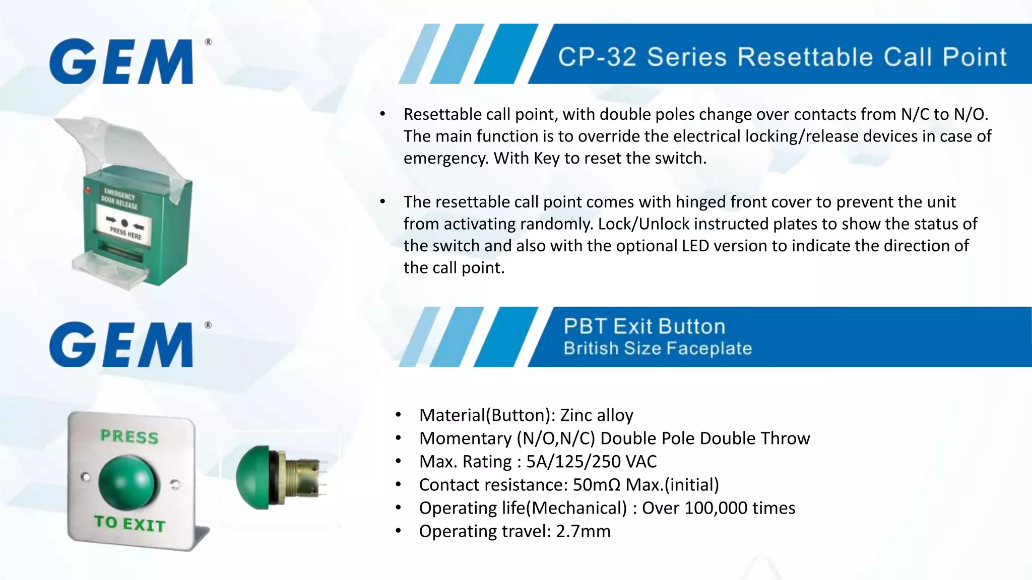 • Resettable call point, with double poles change over contacts from N/C to N/O.
The main function is to override the electrical locking/release devices in case of
emergency. With Key to reset the switch.
• The resettable call point comes with hinged front cover to prevent the unit
from activating randomly. Lock/Unlock instructed plates to show the status of
the switch and also with the optional LED version to indicate the direction of
the call point.
• Material(Button): Zinc alloy
• Momentary (N/O,N/C) Double Pole Double Throw
• Max. Rating : 5A/125/250 VAC
• Contact resistance: 50mΩ Max.(initial)
• Operating life(Mechanical) : Over 100,000 times
• Operating travel: 2.7mm
 