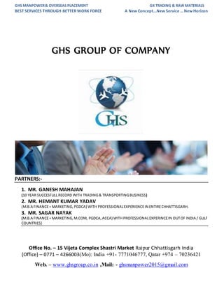 GHS MANPOWER& OVERSEAS PLACEMENT GK TRADING & RAW MATERIALS
BEST SERVICES THROUGH BETTER WORK FORCE A New Concept...New Service … New Horizon
Office No. – 15 Vijeta Complex Shastri Market Raipur Chhattisgarh India
(Office) – 0771 – 4266003(Mo): India +91- 7771046777, Qatar +974 – 70236421
Web. – www.ghsgroup.co.in ,Mail: - ghsmanpower2015@gmail.com
GHS GROUP OF COMPANY
PARTNERS:-
1. MR. GANESH MAHAJAN
(10 YEAR SUCCESFULL RECORD WITH TRADING& TRANSPORTINGBUSINESS)
2. MR. HEMANT KUMAR YADAV
(M.B.A FINANCE+ MARKETING, PGDCA) WITH PROFESSIONALEXPERIENCEIN ENTIRECHHATTISGARH.
3. MR. SAGAR NAYAK
(M.B.A FINANCE+ MARKETING,M.COM, PGDCA,ACCA) WITH PROFESSIONALEXPERINCEIN OUTOF INDIA / GULF
COUNTRIES)
 