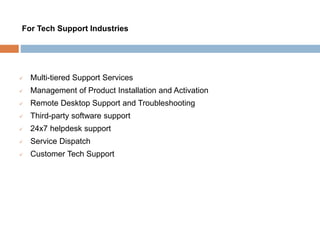  Multi-tiered Support Services
 Management of Product Installation and Activation
 Remote Desktop Support and Troubleshooting
 Third-party software support
 24x7 helpdesk support
 Service Dispatch
 Customer Tech Support
For Tech Support Industries
 