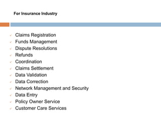  Claims Registration
 Funds Management
 Dispute Resolutions
 Refunds
 Coordination
 Claims Settlement
 Data Validation
 Data Correction
 Network Management and Security
 Data Entry
 Policy Owner Service
 Customer Care Services
For Insurance Industry
 
