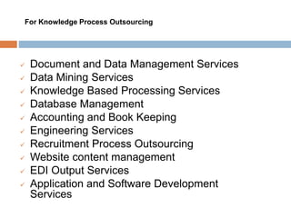  Document and Data Management Services
 Data Mining Services
 Knowledge Based Processing Services
 Database Management
 Accounting and Book Keeping
 Engineering Services
 Recruitment Process Outsourcing
 Website content management
 EDI Output Services
 Application and Software Development
Services
For Knowledge Process Outsourcing
 