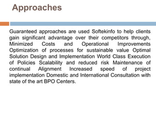 Approaches
Guaranteed approaches are used Softekinfo to help clients
gain significant advantage over their competitors through,
Minimized Costs and Operational Improvements
Optimization of processes for sustainable value Optimal
Solution Design and Implementation World Class Execution
of Policies Scalability and reduced risk Maintenance of
continual Alignment Increased speed of project
implementation Domestic and International Consultation with
state of the art BPO Centers.
 