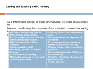 Leading and Excelling in BPO Industry
As a differentiated provider of global BPO Services, we create positive impact
on
business, transforming the companies of our enterprise customers by leading
and
excelling at following
•Horizontal and industry specific
BPO offerings and solutions
•Robust analytics service offerings
•Nonlinear business models
•Differentiated global delivery
capacities
•Client acquisition in HR
•Delivering Customer Care BPO
Services
•As-a-service BPO Delivery
•Maximizing company revenue and
improving profitability
•Sourcing products at cost-effective
prices
•Reducing operational expenses of
companies
•Providing operational excellence
•Increasing business efficiency
•Offering unique, enterprise-solution
approach
•End to end outsourcing of finance
and accounting
•Utilization of web-based social and
digital networks
•Vendor offerings
 
