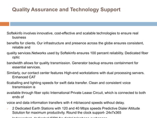 Quality Assurance and Technology Support
Softekinfo involves innovative, cost-effective and scalable technologies to ensure real
business
benefits for clients. Our infrastructure and presence across the globe ensures consistent,
reliable and
quality services.Networks used by Softekinfo ensures 100 percent reliability. Dedicated fiber
optic
bandwidth allows for quality transmission. Generator backup ensures containment for
essential services.
Similarly, our contact center features High-end workstations with dual processing servers.
Enhanced CAT
6caballing and lighting speeds for swift data transfer. Clean and consistent voice
transmission is
available through fiber optic International Private Lease Circuit, which is connected to both
ends of
voice and data information transfers with 4 mb/second speeds without delay.
 2 Dedicated Earth Stations with 120 and 40 Mbps speeds Predictive Dialer Altitude
Solution for maximum productivity. Round the clock support- 24x7x365
 