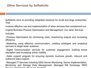 Other Services by Softekinfo
Softekinfo aims at providing integrated solutions for small and large enterprises.
That
involves effective use and implementation of other services that complement our
original Business Process Optimization and Management. Our other Services
Includes,
Process Optimization for minimizing costs, maximizing outputs and increasing
efficiency.
Marketing using effective communication, creative strategies and analytical
services to target wider audience
Digital Communication services for customer engagement, building brand
reputation and increasing online visibility
Sales support program for ensuring dynamic business growth, inbound and
outbound sales support
Managed IT Services including SSIS Server Monitoring, Server Implementation,
Monitoring and Storage Data Management, Managed MS Exchange, PMO
 