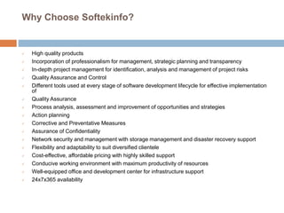 Why Choose Softekinfo?
 High quality products
 Incorporation of professionalism for management, strategic planning and transparency
 In-depth project management for identification, analysis and management of project risks
 Quality Assurance and Control
 Different tools used at every stage of software development lifecycle for effective implementation
of
 Quality Assurance
 Process analysis, assessment and improvement of opportunities and strategies
 Action planning
 Corrective and Preventative Measures
 Assurance of Confidentiality
 Network security and management with storage management and disaster recovery support
 Flexibility and adaptability to suit diversified clientele
 Cost-effective, affordable pricing with highly skilled support
 Conducive working environment with maximum productivity of resources
 Well-equipped office and development center for infrastructure support
 24x7x365 availability
 