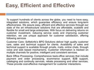Easy, Efficient and Effective
To support hundreds of clients across the globe, you need to have easy,
integrated solutions, which guarantee efficiency and ensure long-term
effectiveness. We assure easy, efficient and effective services through our
state of the art infrastructure solutions that are affordable, scalable and
flexible for small and large enterprises. With focus on delivering returns on
customer investment, reducing service costs and improving customer
retention, we use unique approach for customer satisfaction, offering
following services
Customer Care- Softekinfo’s BPO Solutions deliver high quality customer
care, sales and technical support for clients. Availability of sales and
technical support is available through emails, mails, online chats, through
voice and web based mechanisms. Customer information is tracked on
multiple channels for positive, intelligent and consistent services.
Back Office Processing- Comprehensive back-office services that include
payment and order processing, ecommerce support, B2B support,
cataloging and continuity services, rebate processing and other services.
These provide cost-effective management for customer interactions.
 