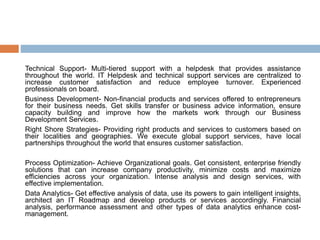 Technical Support- Multi-tiered support with a helpdesk that provides assistance
throughout the world. IT Helpdesk and technical support services are centralized to
increase customer satisfaction and reduce employee turnover. Experienced
professionals on board.
Business Development- Non-financial products and services offered to entrepreneurs
for their business needs. Get skills transfer or business advice information, ensure
capacity building and improve how the markets work through our Business
Development Services.
Right Shore Strategies- Providing right products and services to customers based on
their localities and geographies. We execute global support services, have local
partnerships throughout the world that ensures customer satisfaction.
Process Optimization- Achieve Organizational goals. Get consistent, enterprise friendly
solutions that can increase company productivity, minimize costs and maximize
efficiencies across your organization. Intense analysis and design services, with
effective implementation.
Data Analytics- Get effective analysis of data, use its powers to gain intelligent insights,
architect an IT Roadmap and develop products or services accordingly. Financial
analysis, performance assessment and other types of data analytics enhance cost-
management.
 