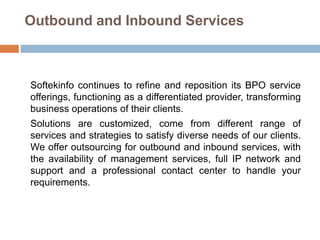 Outbound and Inbound Services
Softekinfo continues to refine and reposition its BPO service
offerings, functioning as a differentiated provider, transforming
business operations of their clients.
Solutions are customized, come from different range of
services and strategies to satisfy diverse needs of our clients.
We offer outsourcing for outbound and inbound services, with
the availability of management services, full IP network and
support and a professional contact center to handle your
requirements.
 