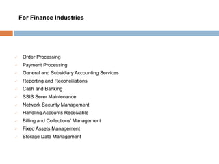  Order Processing
 Payment Processing
 General and Subsidiary Accounting Services
 Reporting and Reconciliations
 Cash and Banking
 SSIS Serer Maintenance
 Network Security Management
 Handling Accounts Receivable
 Billing and Collections’ Management
 Fixed Assets Management
 Storage Data Management
For Finance Industries
 