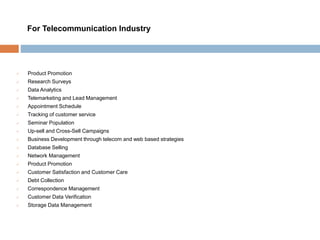  Product Promotion
 Research Surveys
 Data Analytics
 Telemarketing and Lead Management
 Appointment Schedule
 Tracking of customer service
 Seminar Population
 Up-sell and Cross-Sell Campaigns
 Business Development through telecom and web based strategies
 Database Selling
 Network Management
 Product Promotion
 Customer Satisfaction and Customer Care
 Debt Collection
 Correspondence Management
 Customer Data Verification
 Storage Data Management
For Telecommunication Industry
 