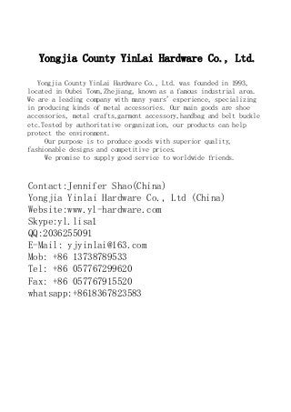 Yongjia County YinLai Hardware Co., Ltd.
Yongjia County YinLai Hardware Co., Ltd. was founded in 1993,
located in Oubei Town,Zhejiang, known as a famous industrial area.
We are a leading company with many years' experience, specializing
in producing kinds of metal accessories. Our main goods are shoe
accessories, metal crafts,garment accessory,handbag and belt buckle
etc.Tested by authoritative organization, our products can help
protect the environment.
Our purpose is to produce goods with superior quality,
fashionable designs and competitive prices.
We promise to supply good service to worldwide friends.
Contact:Jennifer Shao(China)
Yongjia Yinlai Hardware Co., Ltd (China)
Website:www.yl-hardware.com
Skype:yl.lisa1
QQ:2036255091
E-Mail: yjyinlai@163.com
Mob: +86 13738789533
Tel: +86 057767299620
Fax: +86 057767915520
whatsapp:+8618367823583
 