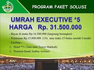 - Bayar di muka Rp.16.500.000 (langsung berangkat)
- Pelunasan Rp.15.000.000 (15x atau maks.15 bulan setelah Umrah)
- Fasilitas :
o Hotel *5 ( Zam-zam Tower Makkah)
o Pesawat Saudi Arabia Airlines
PROGRAM PAKET SOLUSI
 