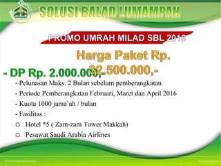 - Pelunasan Maks. 2 Bulan sebelum pemberangkatan
- Periode Pemberangkatan Februari, Maret dan April 2016
- Kuota 1000 jama’ah / bulan
- Fasilitas :
o Hotel *5 ( Zam-zam Tower Makkah)
o Pesawat Saudi Arabia Airlines
 