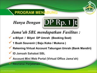 PROGRAM MENABUNG
Hanya Dengan
Jama’ah SBL mendapatkan Fasilitas :
 e-Bilyet / Bilyet DP Umrah (Booking Seat)
 1 Buah Souvenir ( Baju Koko / Mukena )
 Rekening Virtual Account Tabungan Umrah (Bank Mandiri)
 ID Jamaah Sahabat SBL
 Account Mini Web Portal (Virtual Office Jama’ah)
 Asuransi Perjalanan
 