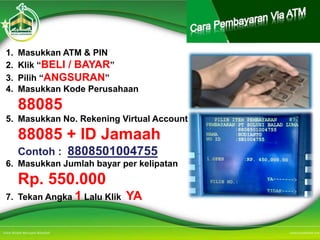 1. Masukkan ATM & PIN
2. Klik “BELI / BAYAR”
3. Pilih “ANGSURAN”
4. Masukkan Kode Perusahaan
88085
5. Masukkan No. Rekening Virtual Account
88085 + ID Jamaah
Contoh : 8808501004755
6. Masukkan Jumlah bayar per kelipatan
Rp. 550.000
7. Tekan Angka 1 Lalu Klik YA
 