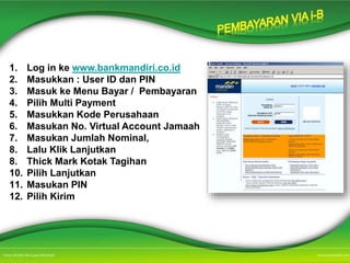 1. Log in ke www.bankmandiri.co.id
2. Masukkan : User ID dan PIN
3. Masuk ke Menu Bayar / Pembayaran
4. Pilih Multi Payment
5. Masukkan Kode Perusahaan
6. Masukan No. Virtual Account Jamaah
7. Masukan Jumlah Nominal,
8. Lalu Klik Lanjutkan
8. Thick Mark Kotak Tagihan
10. Pilih Lanjutkan
11. Masukan PIN
12. Pilih Kirim
 