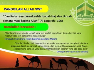 PANGGILAN ALLAH SWT
“Dan Kalian sempurnakanlah Ibadah Haji dan Umrah
semata-mata karena Allah” (Al Baqarah : 196)
“Diantara Umrah satu ke Umrah yang lain adalah pemutihan dosa, dan Haji yang
mabrur tiada lain balasannya kecuali surga”
(Riwayat: Imam Darul Hijrah Syaikhan dan Ibnu Majah)
“Ikutilah ibadah Haji dengan Umrah, maka sesungguhnya mengikuti diantara
keduanya dapat menambah umur, rejeki, dan memutihkan dosa dari anak Adam,
sebagaimana bara api yang dapat membersihkan kotoran yang ada pada besi”
(Riwayat: Dar Qutni dan Tabrani)
Rasulullah bersabda :
 