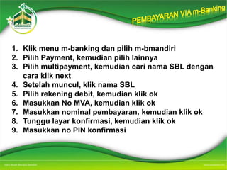 1. Klik menu m-banking dan pilih m-bmandiri
2. Pilih Payment, kemudian pilih lainnya
3. Pilih multipayment, kemudian cari nama SBL dengan
cara klik next
4. Setelah muncul, klik nama SBL
5. Pilih rekening debit, kemudian klik ok
6. Masukkan No MVA, kemudian klik ok
7. Masukkan nominal pembayaran, kemudian klik ok
8. Tunggu layar konfirmasi, kemudian klik ok
9. Masukkan no PIN konfirmasi
 