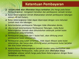 Ketentuan Pembayaran
 Jamaah tidak akan dikenakan biaya tambahan jika Harga pada Bulan
Pemberangkatan mengalami kenaikan dan pembayaran Jamaah teratur.
 Bulan Keberangkatan Umrah dilaksanakan setelah pembayaran tabungan
selesai (40 kali/bulan),
 Bulan Keberangkatan tidak dapat dipercepat dengan cara melunasi
jumlah total sisa tabungan.
 Keterlambatan pembayaran Tabungan tidak dikenakan denda,
 Jika terjadi keterlambatan Pembayaran Tabungan, maka Bulan
Keberangkatan Jamaah akan dimundurkan sebanyak jumlah bulan
pembayaran yang terlambat,
 Pembayaran yang lebih dari 1 bulan/kali, akan dihitung untuk
pembayaran bulan selanjutnya,
 Pembayaran yang sudah terlambat, tidak dapat dibayar pada bulan
selanjutnya, dan hanya akan dihitung untuk pembayaran bulan berjalan
dan atau bulan selanjutnya.
 Apabila Bulan Pemberangkatan jamaah mundur yang diakibatkan oleh
keterlambatan Pembayaran, maka jamah akan dikenakan biaya
tambahan sebesar selisih harga pada Bulan Keberangkatan dengan Bulan
Pendaftaran (akad).
 