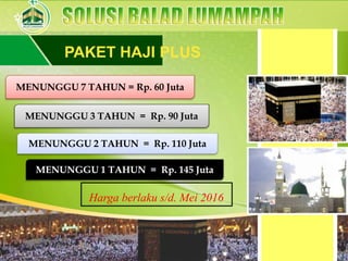 PAKET HAJI PLUS
MENUNGGU 7 TAHUN = Rp. 60 Juta
MENUNGGU 3 TAHUN = Rp. 90 Juta
MENUNGGU 2 TAHUN = Rp. 110 Juta
MENUNGGU 1 TAHUN = Rp. 145 Juta
Harga berlaku s/d. Mei 2016
 