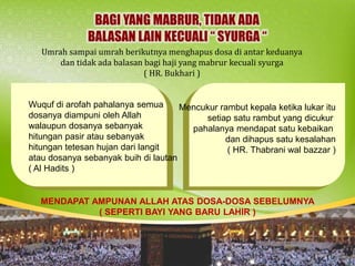 Umrah sampai umrah berikutnya menghapus dosa di antar keduanya
dan tidak ada balasan bagi haji yang mabrur kecuali syurga
( HR. Bukhari )
Wuquf di arofah pahalanya semua
dosanya diampuni oleh Allah
walaupun dosanya sebanyak
hitungan pasir atau sebanyak
hitungan tetesan hujan dari langit
atau dosanya sebanyak buih di lautan
( Al Hadits )
Mencukur rambut kepala ketika lukar itu
setiap satu rambut yang dicukur
pahalanya mendapat satu kebaikan
dan dihapus satu kesalahan
( HR. Thabrani wal bazzar )
MENDAPAT AMPUNAN ALLAH ATAS DOSA-DOSA SEBELUMNYA
( SEPERTI BAYI YANG BARU LAHIR )
 