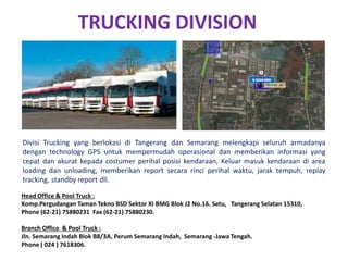 TRUCKING DIVISION
Divisi Trucking yang berlokasi di Tangerang dan Semarang melengkapi seluruh armadanya
dengan technology GPS untuk mempermudah operasional dan memberikan informasi yang
cepat dan akurat kepada costumer perihal posisi kendaraan, Keluar masuk kendaraan di area
loading dan unloading, memberikan report secara rinci perihal waktu, jarak tempuh, replay
tracking, standby report dll.
Head Office & Pool Truck :
Komp.Pergudangan Taman Tekno BSD Sektor XI BMG Blok J2 No.16. Setu, Tangerang Selatan 15310,
Phone (62-21) 75880231 Fax (62-21) 75880230.
Branch Office & Pool Truck :
Jln. Semarang Indah Blok B8/3A, Perum Semarang Indah, Semarang -Jawa Tengah.
Phone ( 024 ) 7618306.
 