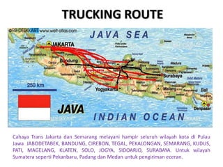 TRUCKING ROUTE
Cahaya Trans Jakarta dan Semarang melayani hampir seluruh wilayah kota di Pulau
Jawa JABODETABEK, BANDUNG, CIREBON, TEGAL, PEKALONGAN, SEMARANG, KUDUS,
PATI, MAGELANG, KLATEN, SOLO, JOGYA, SIDOARJO, SURABAYA. Untuk wilayah
Sumatera seperti Pekanbaru, Padang dan Medan untuk pengiriman eceran.
 