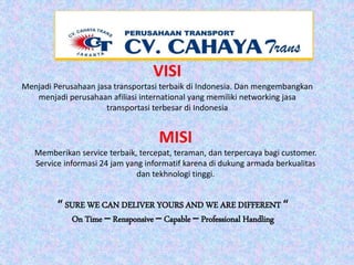 “ SURE WE CAN DELIVER YOURS AND WE ARE DIFFERENT “
On Time – Rensponsive – Capable – Professional Handling
VISI
Menjadi Perusahaan jasa transportasi terbaik di Indonesia. Dan mengembangkan
menjadi perusahaan afiliasi international yang memiliki networking jasa
transportasi terbesar di Indonesia
MISI
Memberikan service terbaik, tercepat, teraman, dan terpercaya bagi customer.
Service informasi 24 jam yang informatif karena di dukung armada berkualitas
dan tekhnologi tinggi.
 
